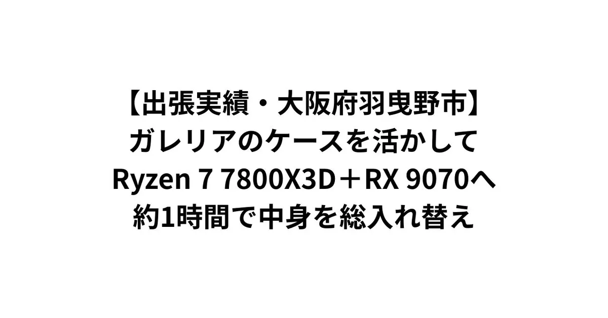 【出張実績・大阪府羽曳野市】ガレリアのケースを活かしてRyzen 7 7800X3D＋RX 9070へ——約1時間で中身を総入れ替え