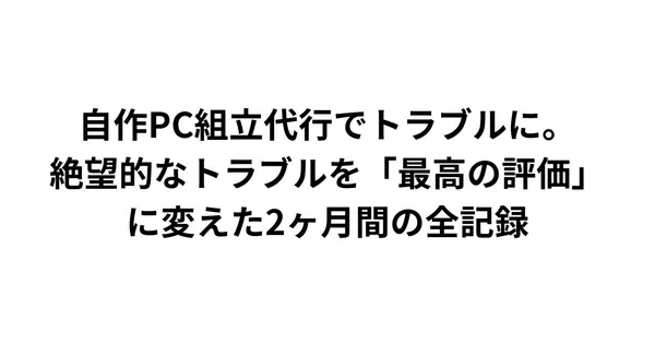 自作PC組立代行でトラブルに。絶望的なトラブルを「最高の評価」に変えた2ヶ月間の全記録